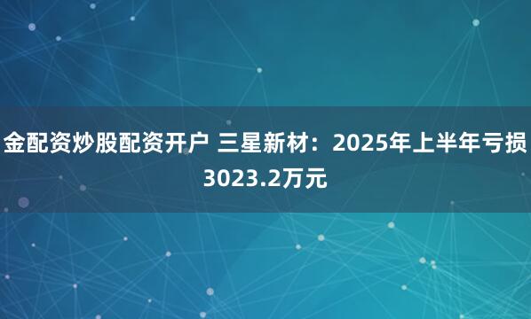金配资炒股配资开户 三星新材：2025年上半年亏损3023.2万元