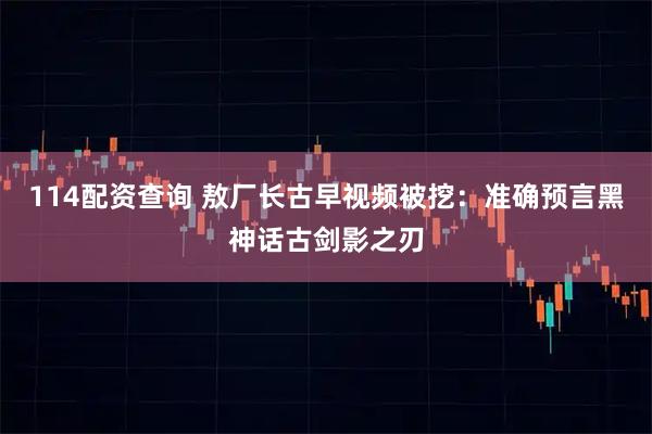 114配资查询 敖厂长古早视频被挖：准确预言黑神话古剑影之刃