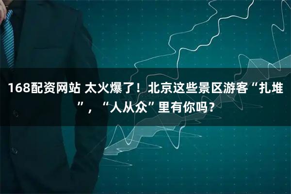 168配资网站 太火爆了！北京这些景区游客“扎堆”，“人从众”里有你吗？