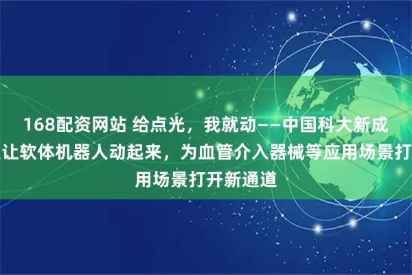 168配资网站 给点光，我就动——中国科大新成果：光照让软体机器人动起来，为血管介入器械等应用场景打开新通道