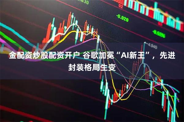 金配资炒股配资开户 谷歌加冕“AI新王”，先进封装格局生变