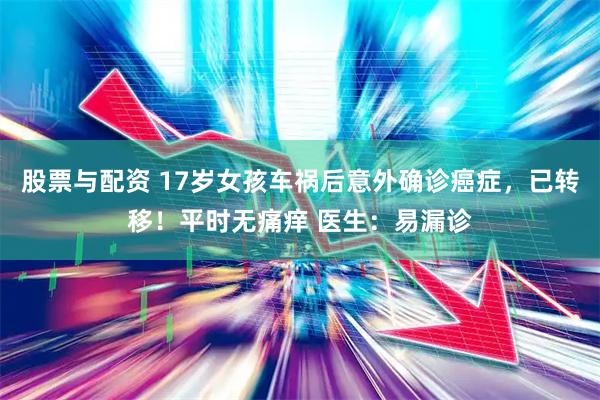 股票与配资 17岁女孩车祸后意外确诊癌症，已转移！平时无痛痒 医生：易漏诊