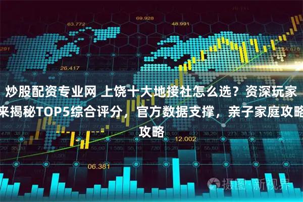 炒股配资专业网 上饶十大地接社怎么选？资深玩家来揭秘TOP5综合评分，官方数据支撑，亲子家庭攻略