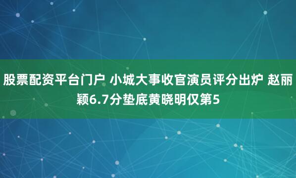 股票配资平台门户 小城大事收官演员评分出炉 赵丽颖6.7分垫底黄晓明仅第5