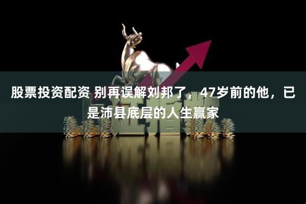 股票投资配资 别再误解刘邦了,47岁前的他,已是沛县底层的人生赢家