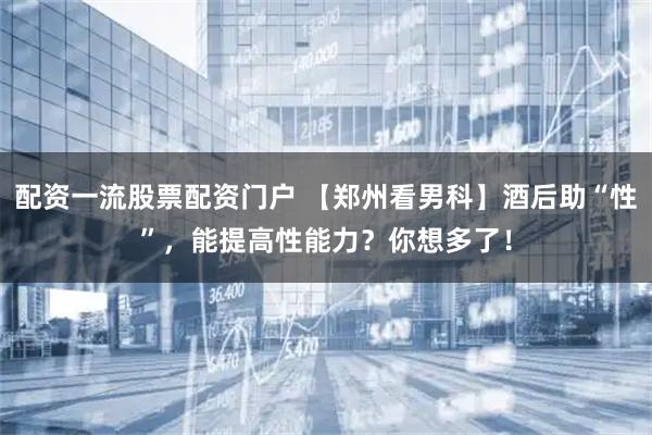 配资一流股票配资门户 【郑州看男科】酒后助“性”,能提高性能力?你想多了!