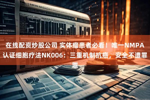 在线配资炒股公司 实体瘤患者必看！唯一NMPA认证细胞疗法NK006：三重机制抗癌，安全不遭罪