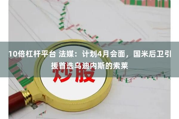 10倍杠杆平台 法媒：计划4月会面，国米后卫引援首选乌迪内斯的索莱