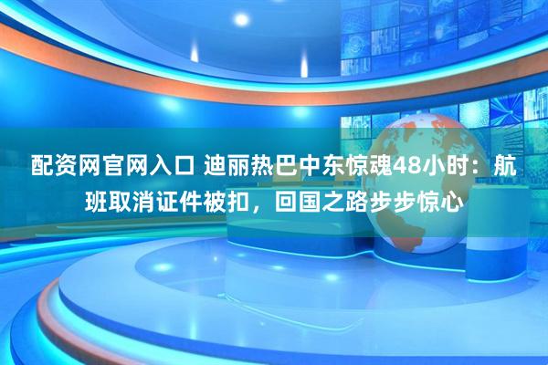 配资网官网入口 迪丽热巴中东惊魂48小时:航班取消证件被扣,回国之路步步惊心