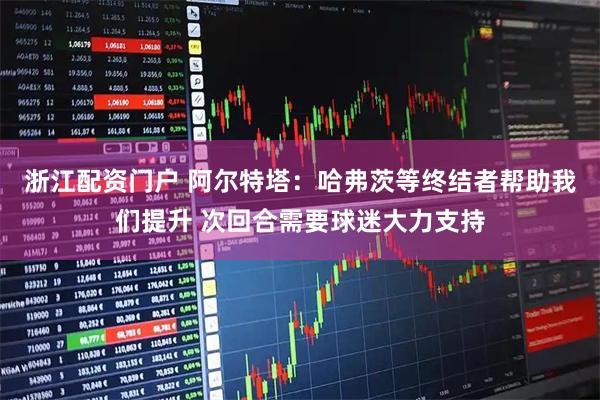 浙江配资门户 阿尔特塔:哈弗茨等终结者帮助我们提升 次回合需要球迷大力支持
