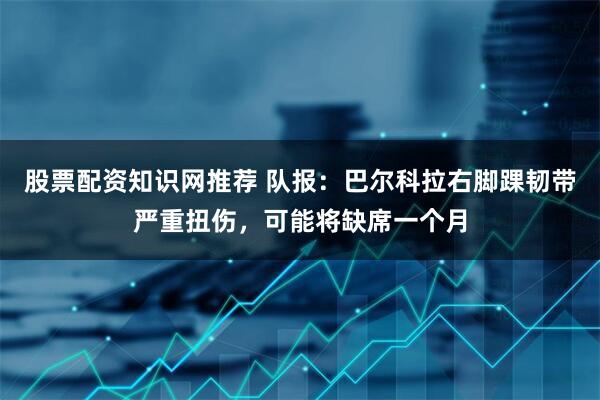 股票配资知识网推荐 队报:巴尔科拉右脚踝韧带严重扭伤,可能将缺席一个月