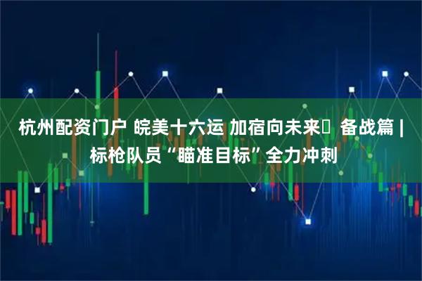 杭州配资门户 皖美十六运 加宿向未来・备战篇 | 标枪队员“瞄准目标”全力冲刺