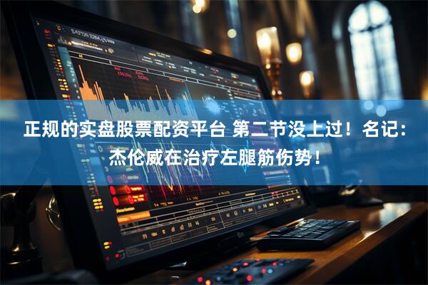 正规的实盘股票配资平台 第二节没上过！名记：杰伦威在治疗左腿筋伤势！