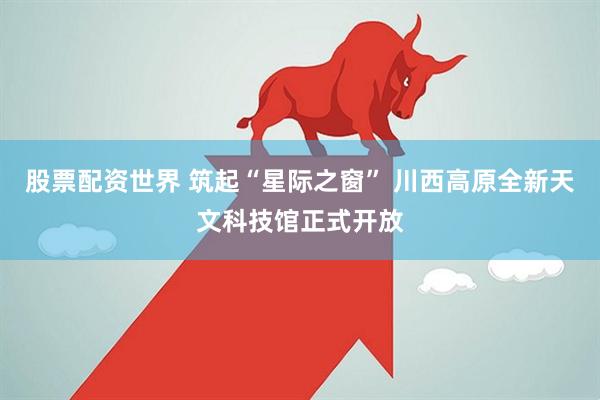 股票配资世界 筑起“星际之窗” 川西高原全新天文科技馆正式开放