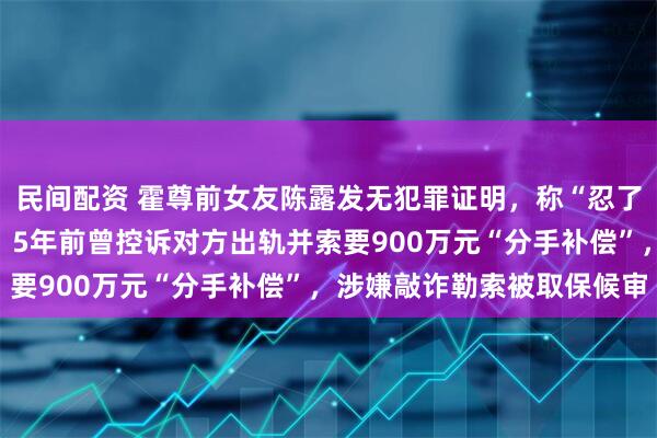 民间配资 霍尊前女友陈露发无犯罪证明，称“忍了几年，只为一个清白”；5年前曾控诉对方出轨并索要900万元“分手补偿”，涉嫌敲诈勒索被取保候审