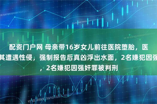 配资门户网 母亲带16岁女儿前往医院堕胎，医护人员怀疑其遭遇性侵，强制报告后真凶浮出水面，2名嫌犯因强奸罪被判刑