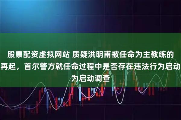 股票配资虚拟网站 质疑洪明甫被任命为主教练的声音再起，首尔警方就任命过程中是否存在违法行为启动调查