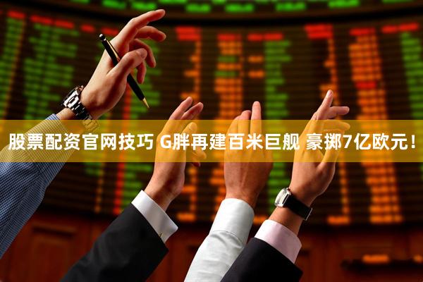 股票配资官网技巧 G胖再建百米巨舰 豪掷7亿欧元！