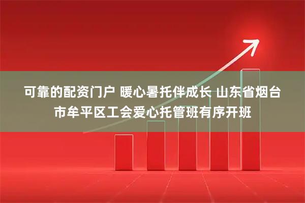 可靠的配资门户 暖心暑托伴成长 山东省烟台市牟平区工会爱心托管班有序开班