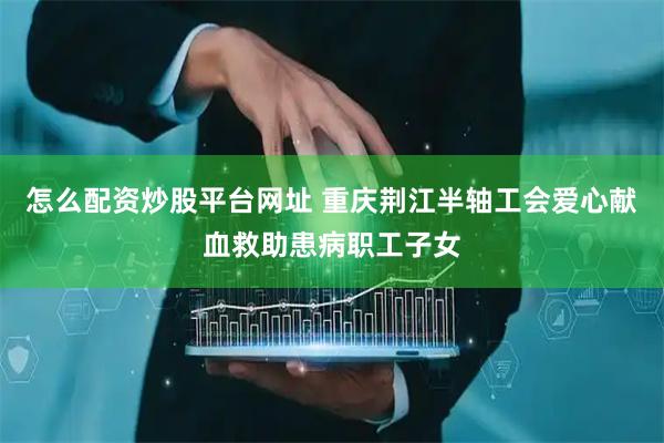 怎么配资炒股平台网址 重庆荆江半轴工会爱心献血救助患病职工子女
